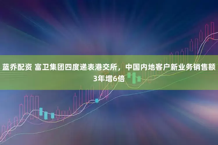 蓝乔配资 富卫集团四度递表港交所，中国内地客户新业务销售额3年增6倍