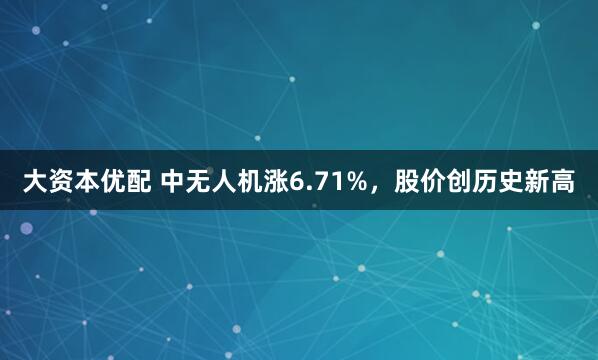 大资本优配 中无人机涨6.71%，股价创历史新高