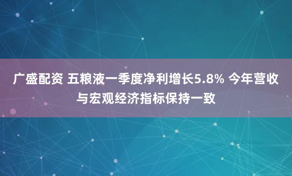 广盛配资 五粮液一季度净利增长5.8% 今年营收与宏观经济指标保持一致